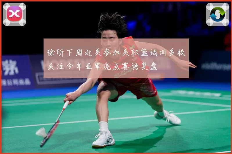 徐昕下周赴美参加美职篮试训多校关注今年亚军亮点赛场复盘