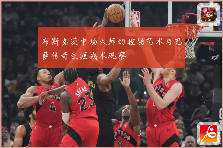 布斯克茨中场大师的控场艺术与巴萨传奇生涯战术观察