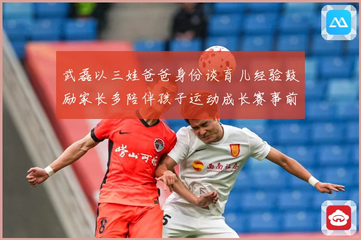 武磊以三娃爸爸身份谈育儿经验鼓励家长多陪伴孩子运动成长赛事前瞻